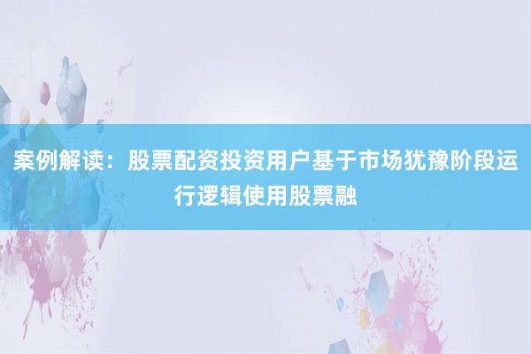 案例解读：股票配资投资用户基于市场犹豫阶段运行逻辑使用股票融