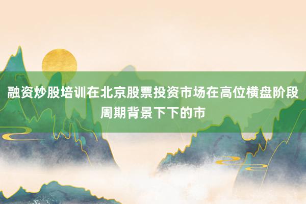 融资炒股培训在北京股票投资市场在高位横盘阶段周期背景下下的市