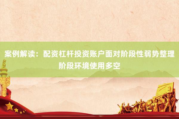 案例解读：配资杠杆投资账户面对阶段性弱势整理阶段环境使用多空