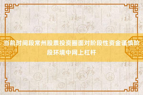 当前时间段常州股票投资圈面对阶段性资金谨慎阶段环境中网上杠杆