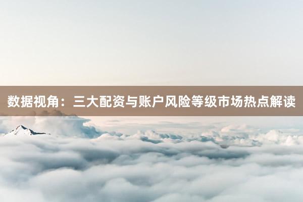 数据视角：三大配资与账户风险等级市场热点解读