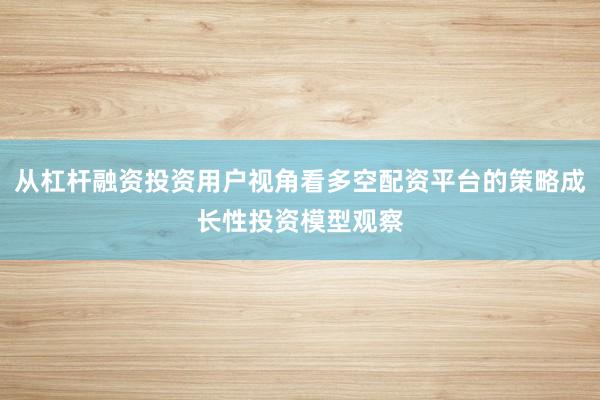 从杠杆融资投资用户视角看多空配资平台的策略成长性投资模型观察