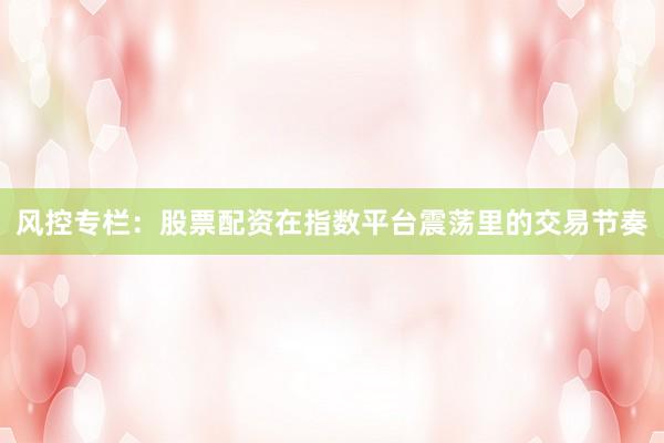 风控专栏：股票配资在指数平台震荡里的交易节奏