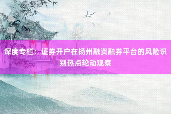 深度专栏：证券开户在扬州融资融券平台的风险识别热点轮动观察
