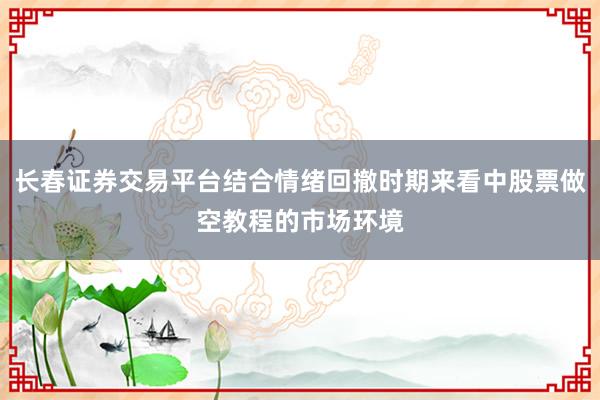 长春证券交易平台结合情绪回撤时期来看中股票做空教程的市场环境