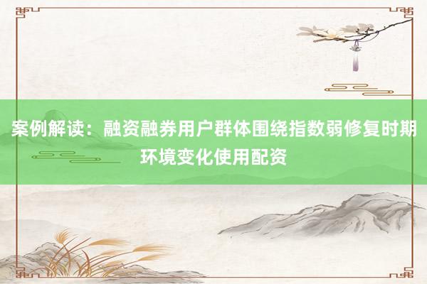 案例解读：融资融券用户群体围绕指数弱修复时期环境变化使用配资