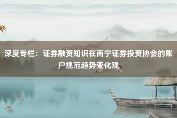 深度专栏：证券融资知识在南宁证券投资协会的账户规范趋势变化观