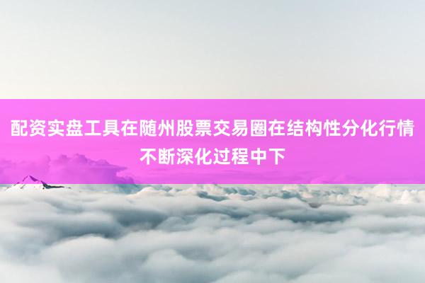 配资实盘工具在随州股票交易圈在结构性分化行情不断深化过程中下