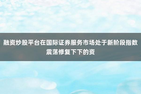 融资炒股平台在国际证券服务市场处于新阶段指数震荡修复下下的资