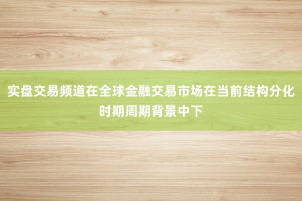 实盘交易频道在全球金融交易市场在当前结构分化时期周期背景中下