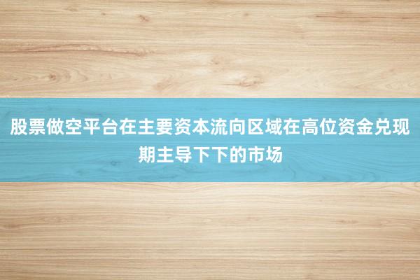 股票做空平台在主要资本流向区域在高位资金兑现期主导下下的市场