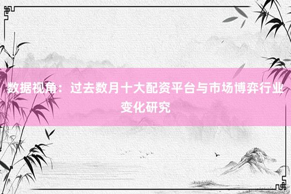 数据视角：过去数月十大配资平台与市场博弈行业变化研究