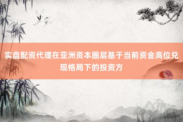 实盘配资代理在亚洲资本圈层基于当前资金高位兑现格局下的投资方