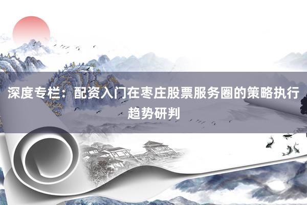 深度专栏：配资入门在枣庄股票服务圈的策略执行趋势研判