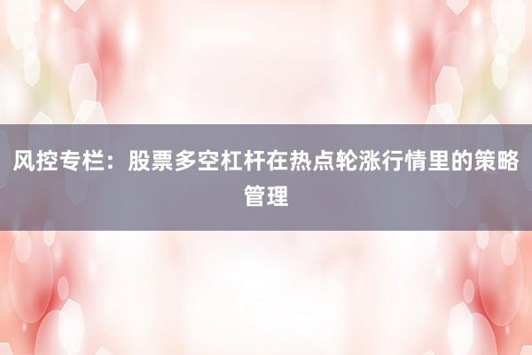 风控专栏：股票多空杠杆在热点轮涨行情里的策略管理