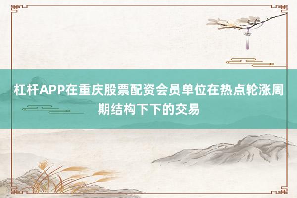 杠杆APP在重庆股票配资会员单位在热点轮涨周期结构下下的交易