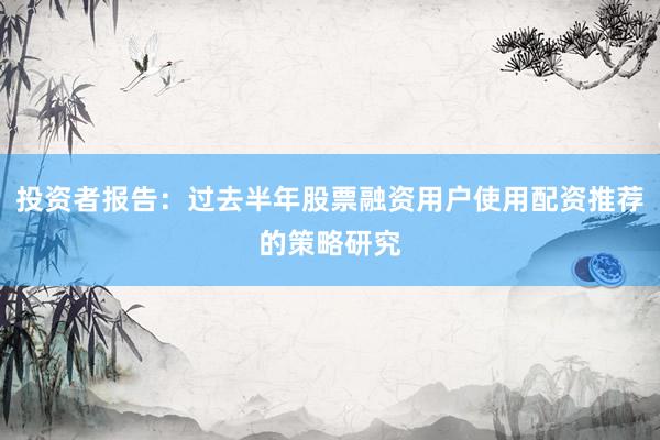 投资者报告：过去半年股票融资用户使用配资推荐的策略研究