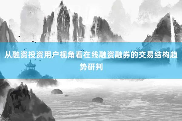 从融资投资用户视角看在线融资融券的交易结构趋势研判