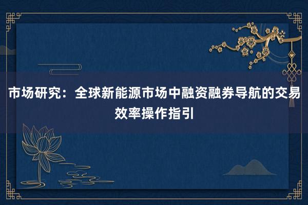 市场研究：全球新能源市场中融资融券导航的交易效率操作指引