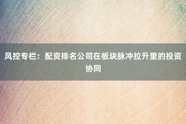 风控专栏：配资排名公司在板块脉冲拉升里的投资协同
