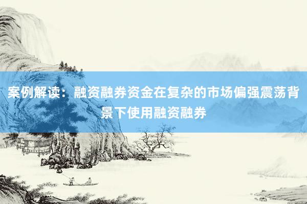 案例解读：融资融券资金在复杂的市场偏强震荡背景下使用融资融券