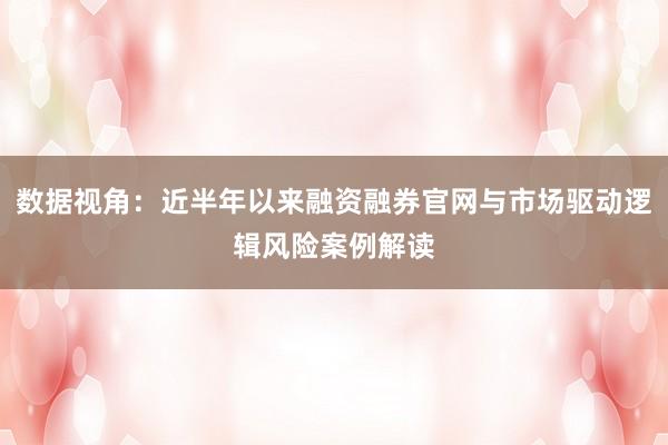 数据视角：近半年以来融资融券官网与市场驱动逻辑风险案例解读