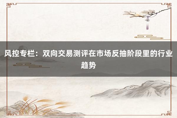 风控专栏：双向交易测评在市场反抽阶段里的行业趋势