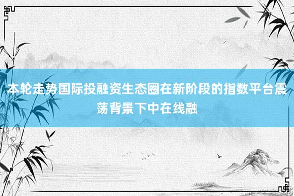 本轮走势国际投融资生态圈在新阶段的指数平台震荡背景下中在线融