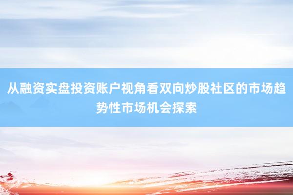 从融资实盘投资账户视角看双向炒股社区的市场趋势性市场机会探索
