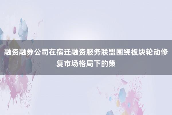 融资融券公司在宿迁融资服务联盟围绕板块轮动修复市场格局下的策
