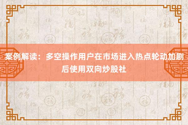 案例解读:多空操作用户在市场进入热点轮动加剧后使用双向炒股社