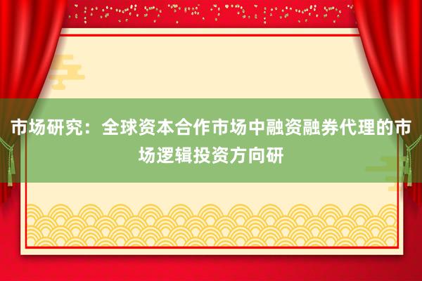 市场研究：全球资本合作市场中融资融券代理的市场逻辑投资方向研