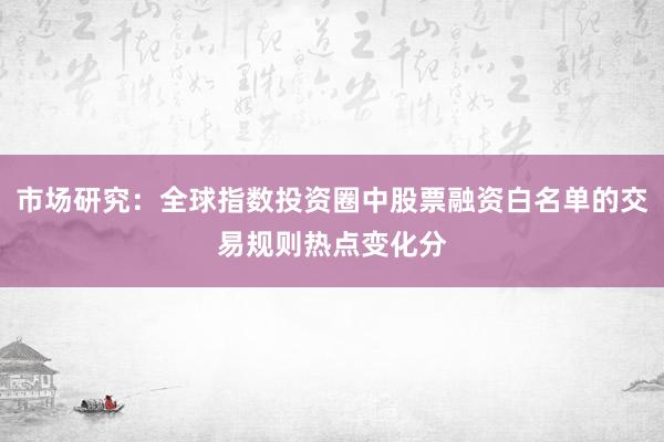市场研究：全球指数投资圈中股票融资白名单的交易规则热点变化分