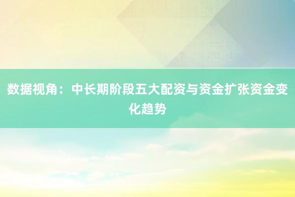 数据视角：中长期阶段五大配资与资金扩张资金变化趋势