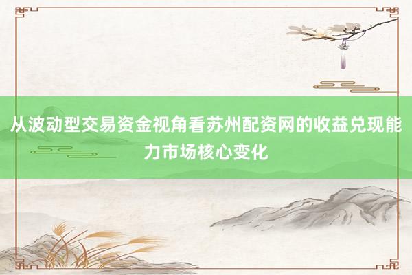 从波动型交易资金视角看苏州配资网的收益兑现能力市场核心变化