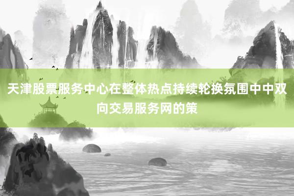 天津股票服务中心在整体热点持续轮换氛围中中双向交易服务网的策