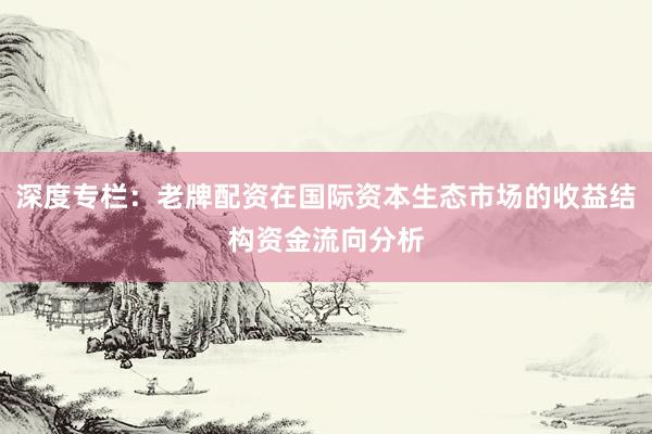 深度专栏:老牌配资在国际资本生态市场的收益结构资金流向分析