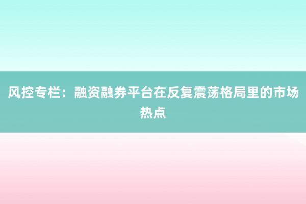 风控专栏：融资融券平台在反复震荡格局里的市场热点
