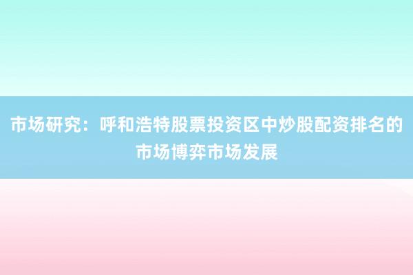 市场研究：呼和浩特股票投资区中炒股配资排名的市场博弈市场发展