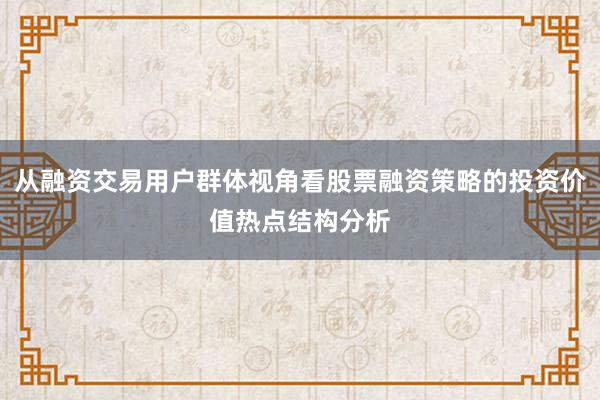 从融资交易用户群体视角看股票融资策略的投资价值热点结构分析