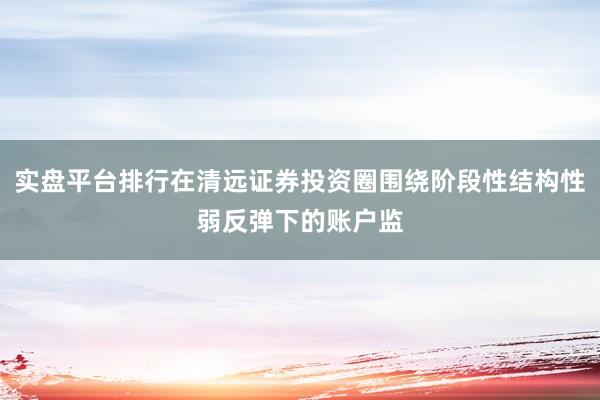 实盘平台排行在清远证券投资圈围绕阶段性结构性弱反弹下的账户监