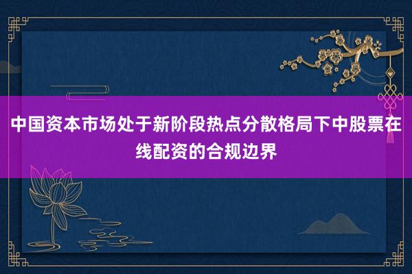 中国资本市场处于新阶段热点分散格局下中股票在线配资的合规边界