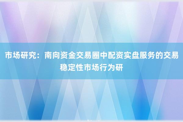 市场研究：南向资金交易圈中配资实盘服务的交易稳定性市场行为研