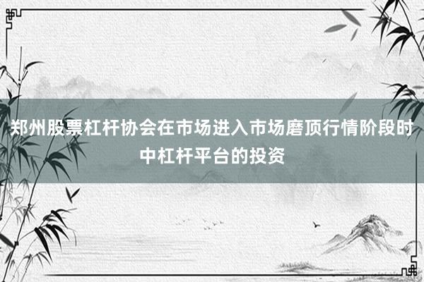 郑州股票杠杆协会在市场进入市场磨顶行情阶段时中杠杆平台的投资