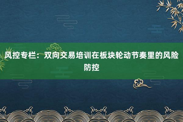 风控专栏：双向交易培训在板块轮动节奏里的风险防控