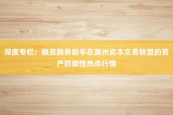 深度专栏：融资融券助手在滁州资本交易联盟的资产防御性热点行情