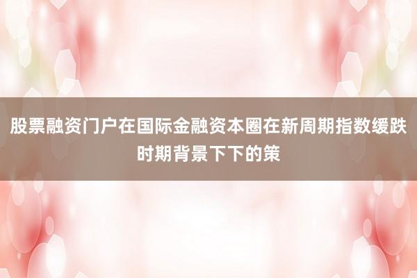 股票融资门户在国际金融资本圈在新周期指数缓跌时期背景下下的策