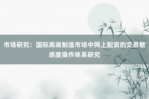 市场研究：国际高端制造市场中网上配资的交易敏感度操作体系研究