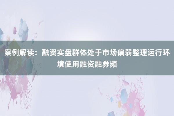 案例解读：融资实盘群体处于市场偏弱整理运行环境使用融资融券频