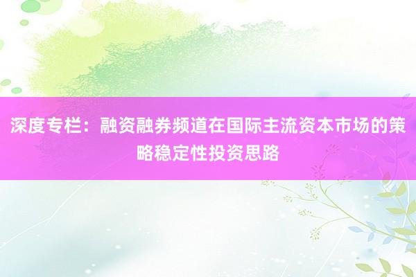 深度专栏：融资融券频道在国际主流资本市场的策略稳定性投资思路